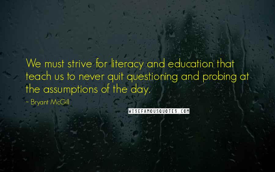 Bryant McGill Quotes: We must strive for literacy and education that teach us to never quit questioning and probing at the assumptions of the day.