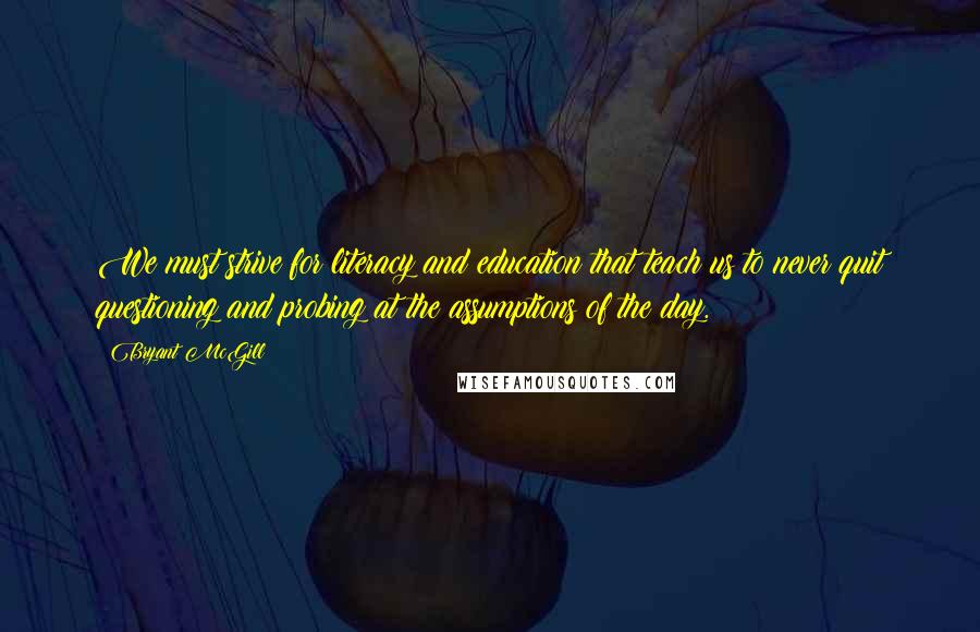 Bryant McGill Quotes: We must strive for literacy and education that teach us to never quit questioning and probing at the assumptions of the day.