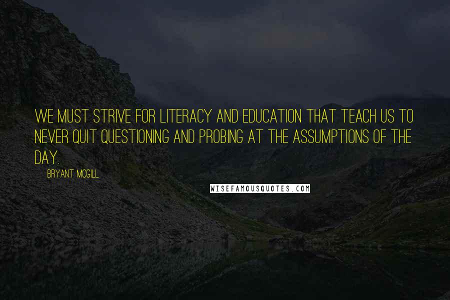 Bryant McGill Quotes: We must strive for literacy and education that teach us to never quit questioning and probing at the assumptions of the day.