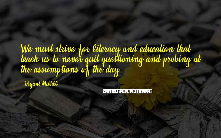 Bryant McGill Quotes: We must strive for literacy and education that teach us to never quit questioning and probing at the assumptions of the day.