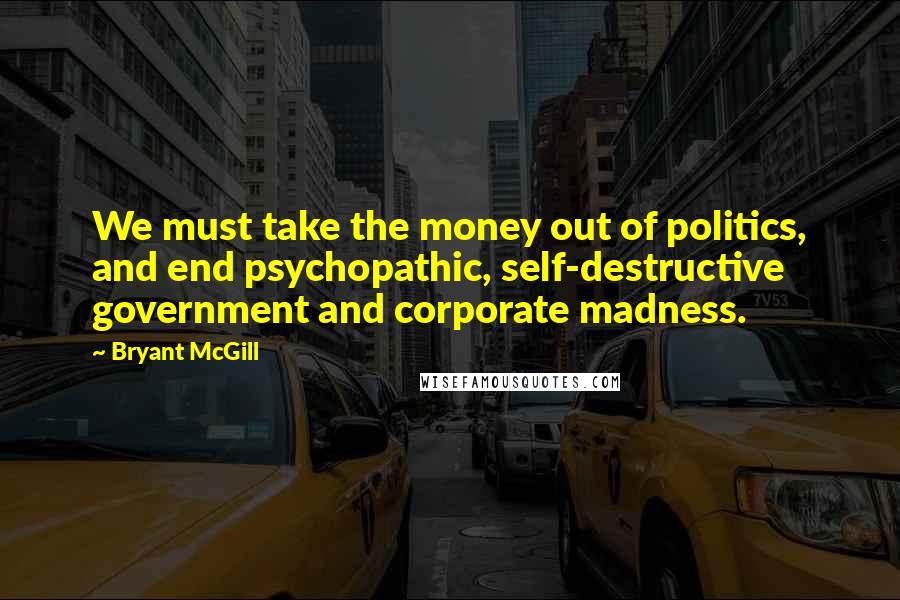 Bryant McGill Quotes: We must take the money out of politics, and end psychopathic, self-destructive government and corporate madness.