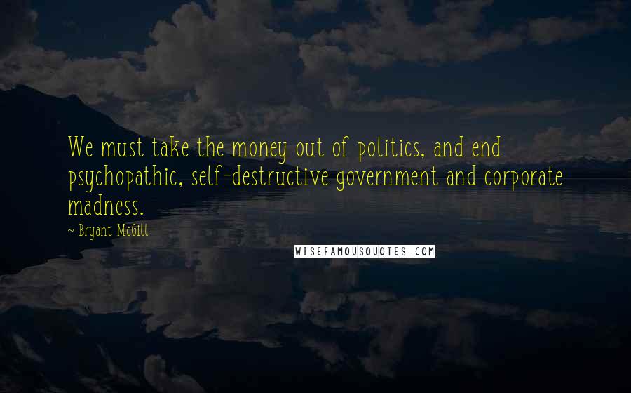 Bryant McGill Quotes: We must take the money out of politics, and end psychopathic, self-destructive government and corporate madness.