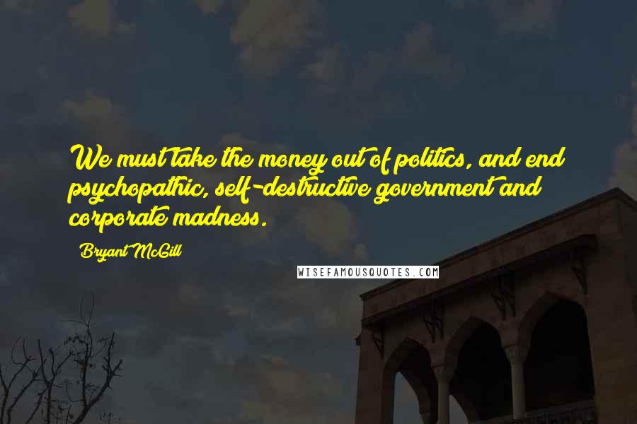 Bryant McGill Quotes: We must take the money out of politics, and end psychopathic, self-destructive government and corporate madness.