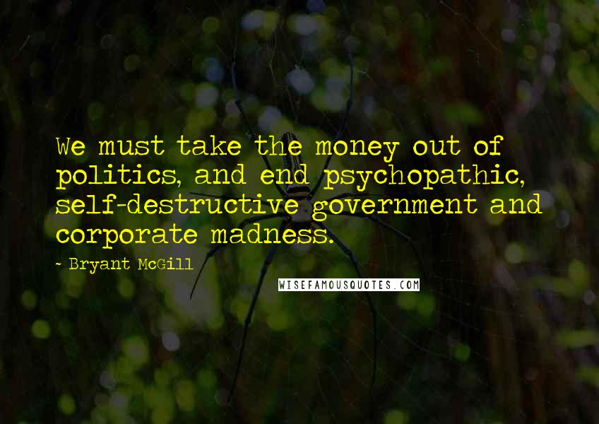 Bryant McGill Quotes: We must take the money out of politics, and end psychopathic, self-destructive government and corporate madness.