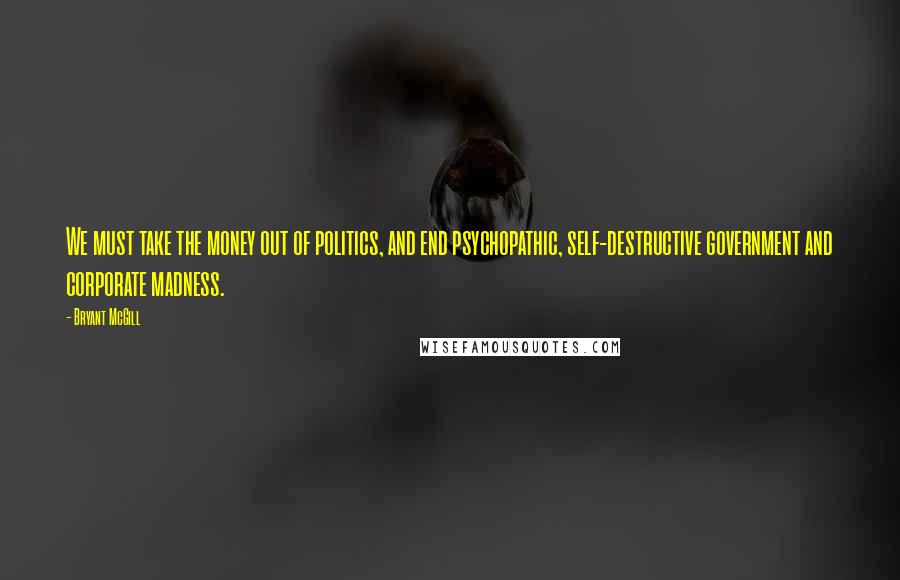 Bryant McGill Quotes: We must take the money out of politics, and end psychopathic, self-destructive government and corporate madness.