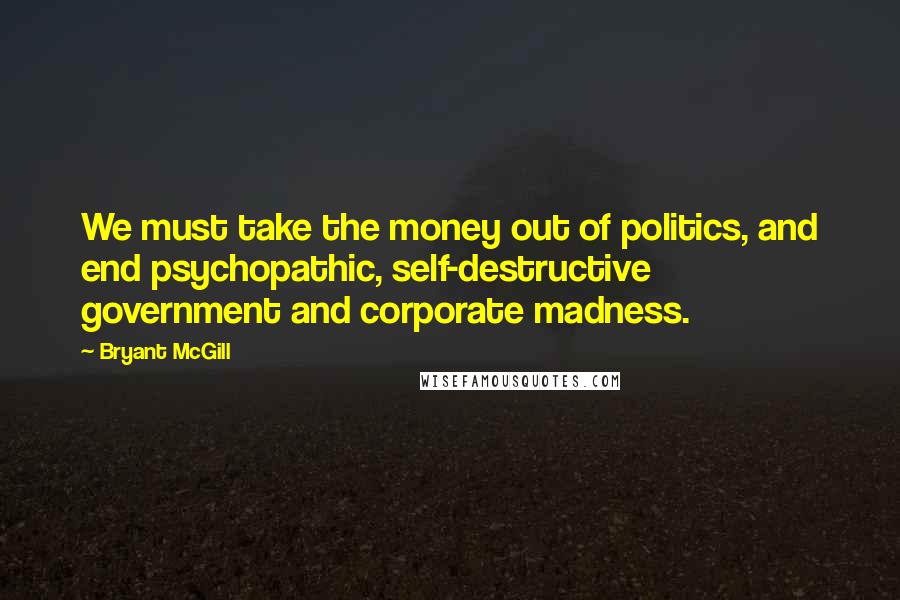Bryant McGill Quotes: We must take the money out of politics, and end psychopathic, self-destructive government and corporate madness.