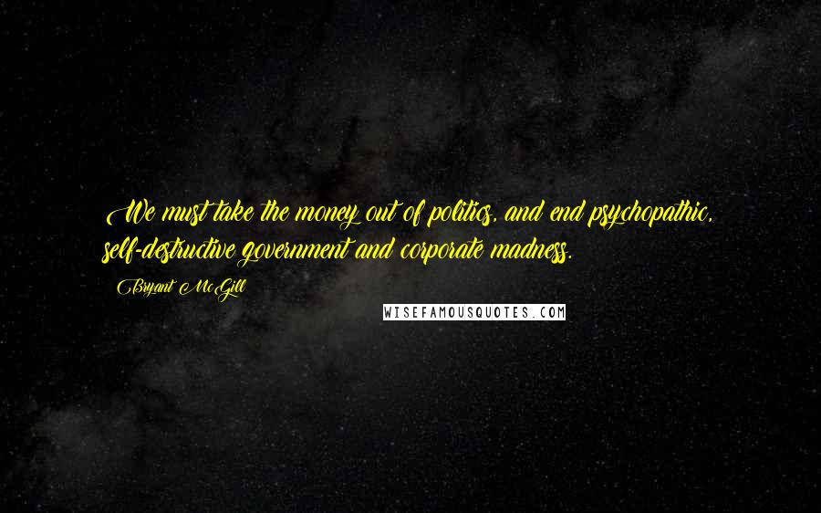 Bryant McGill Quotes: We must take the money out of politics, and end psychopathic, self-destructive government and corporate madness.