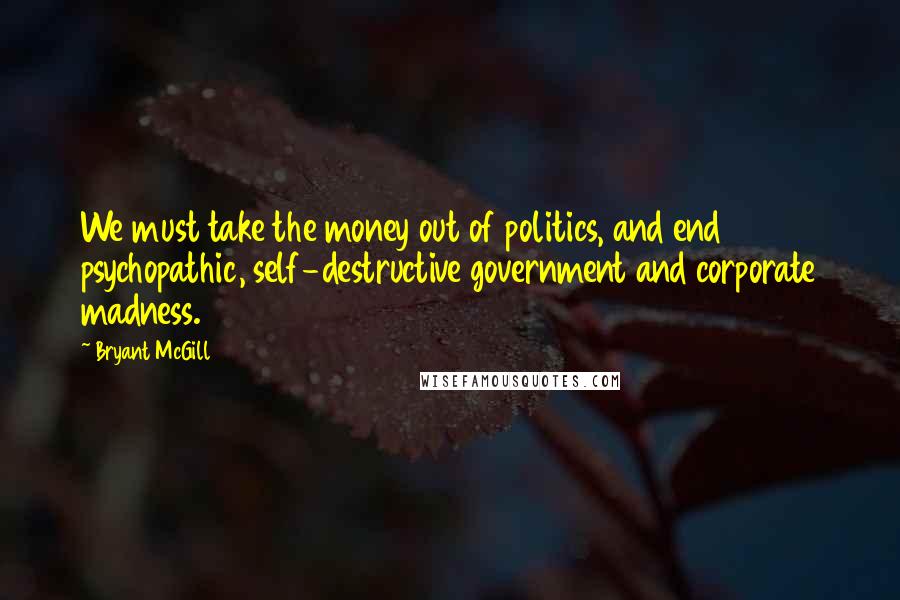 Bryant McGill Quotes: We must take the money out of politics, and end psychopathic, self-destructive government and corporate madness.