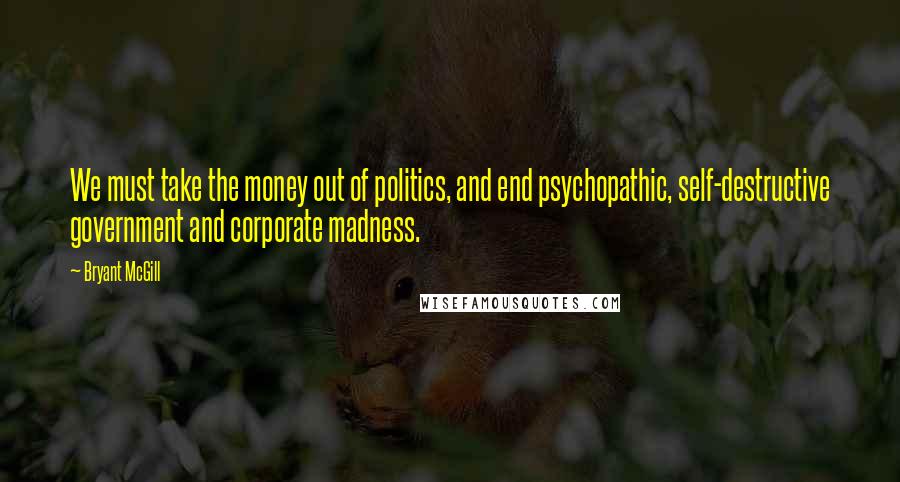 Bryant McGill Quotes: We must take the money out of politics, and end psychopathic, self-destructive government and corporate madness.