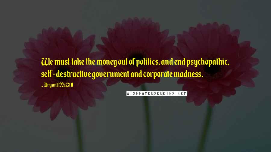 Bryant McGill Quotes: We must take the money out of politics, and end psychopathic, self-destructive government and corporate madness.