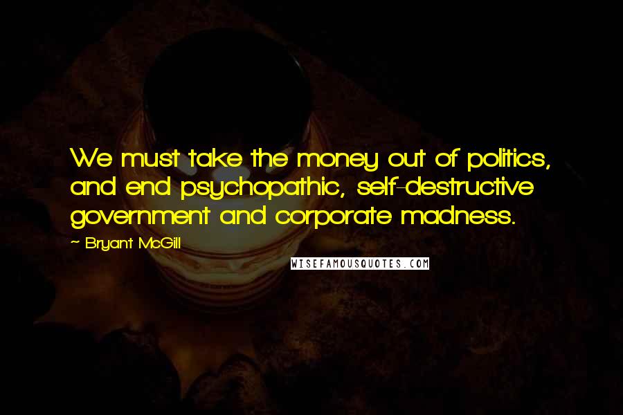 Bryant McGill Quotes: We must take the money out of politics, and end psychopathic, self-destructive government and corporate madness.