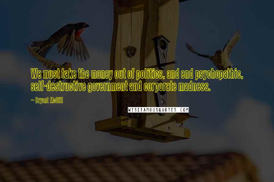 Bryant McGill Quotes: We must take the money out of politics, and end psychopathic, self-destructive government and corporate madness.