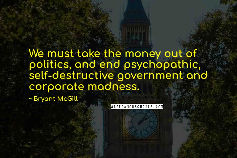 Bryant McGill Quotes: We must take the money out of politics, and end psychopathic, self-destructive government and corporate madness.