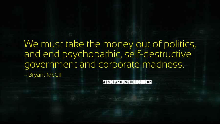 Bryant McGill Quotes: We must take the money out of politics, and end psychopathic, self-destructive government and corporate madness.