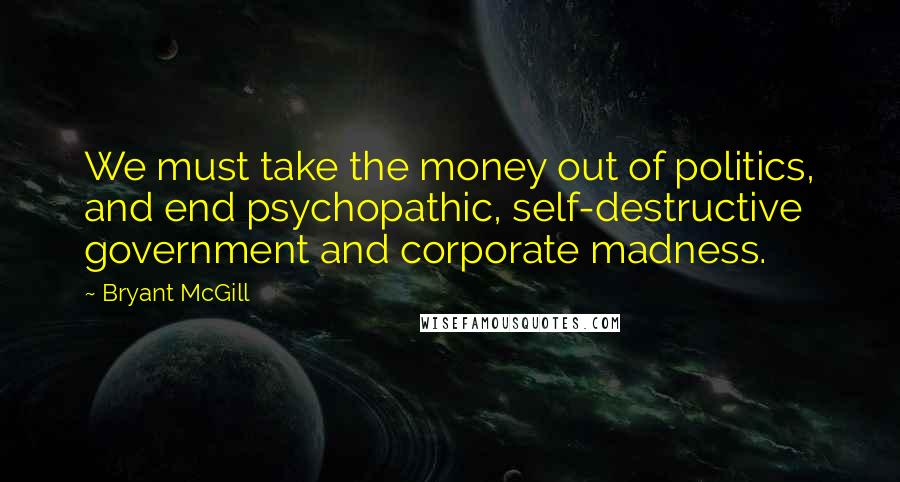 Bryant McGill Quotes: We must take the money out of politics, and end psychopathic, self-destructive government and corporate madness.