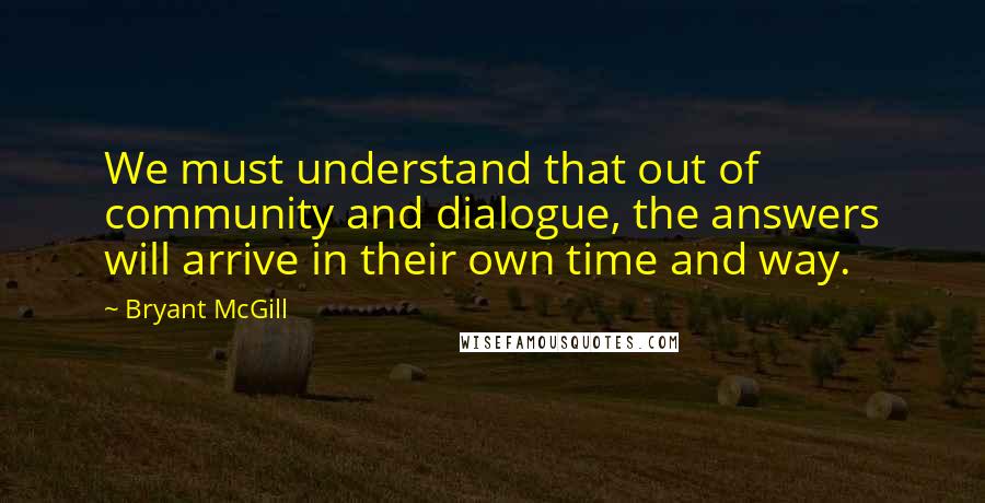 Bryant McGill Quotes: We must understand that out of community and dialogue, the answers will arrive in their own time and way.