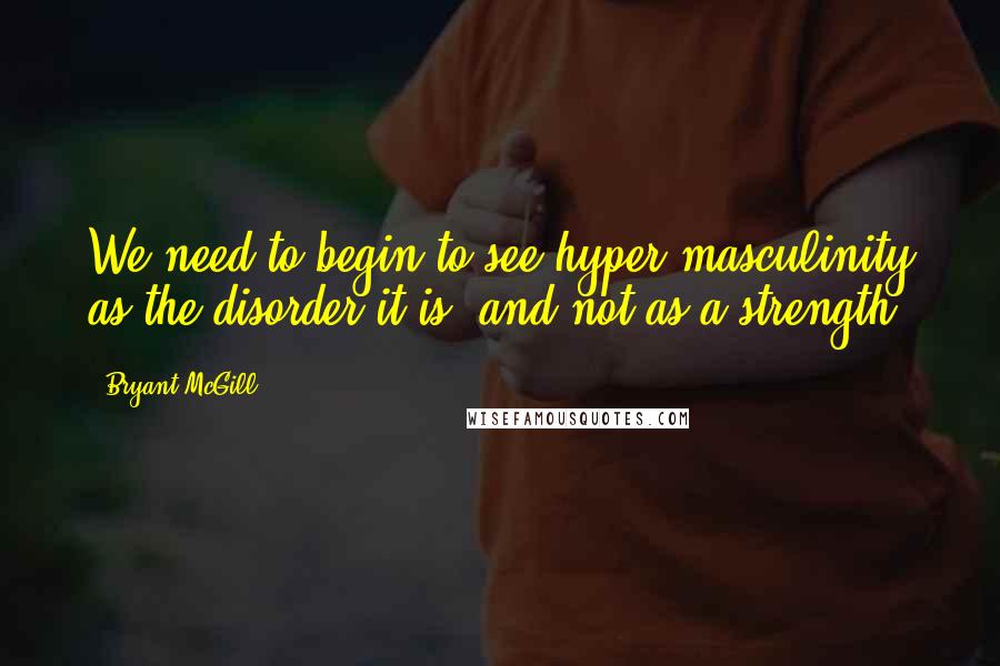 Bryant McGill Quotes: We need to begin to see hyper-masculinity as the disorder it is, and not as a strength.