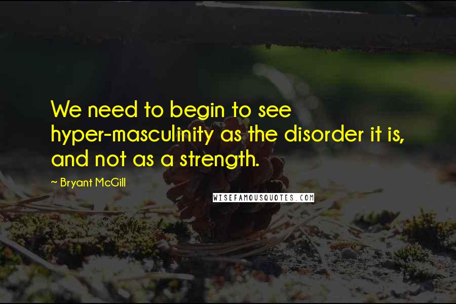 Bryant McGill Quotes: We need to begin to see hyper-masculinity as the disorder it is, and not as a strength.