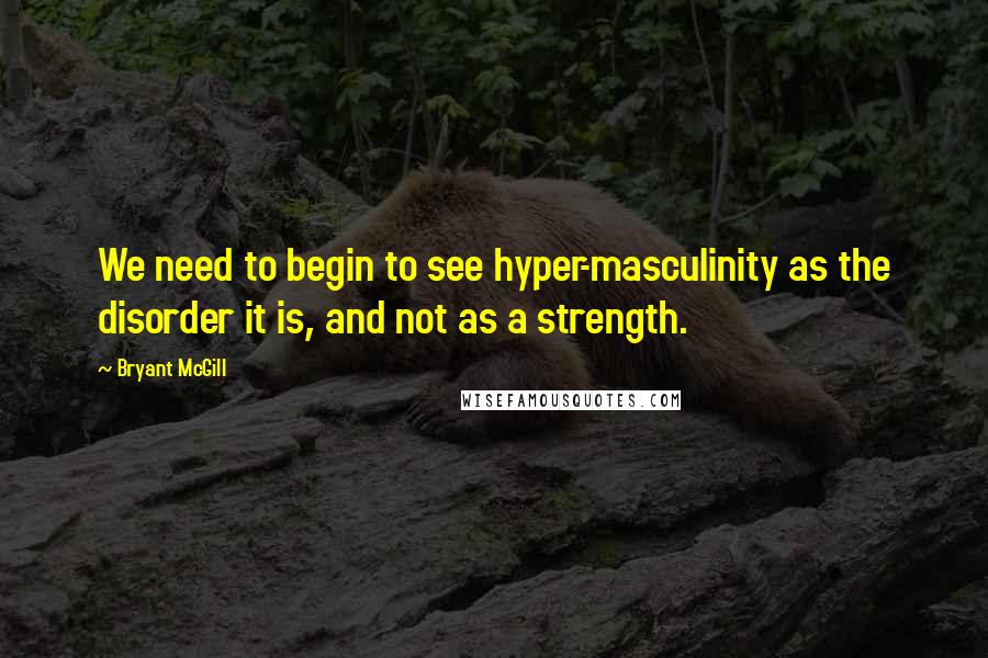 Bryant McGill Quotes: We need to begin to see hyper-masculinity as the disorder it is, and not as a strength.