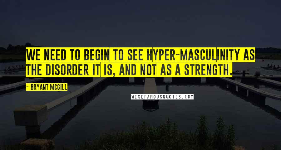 Bryant McGill Quotes: We need to begin to see hyper-masculinity as the disorder it is, and not as a strength.