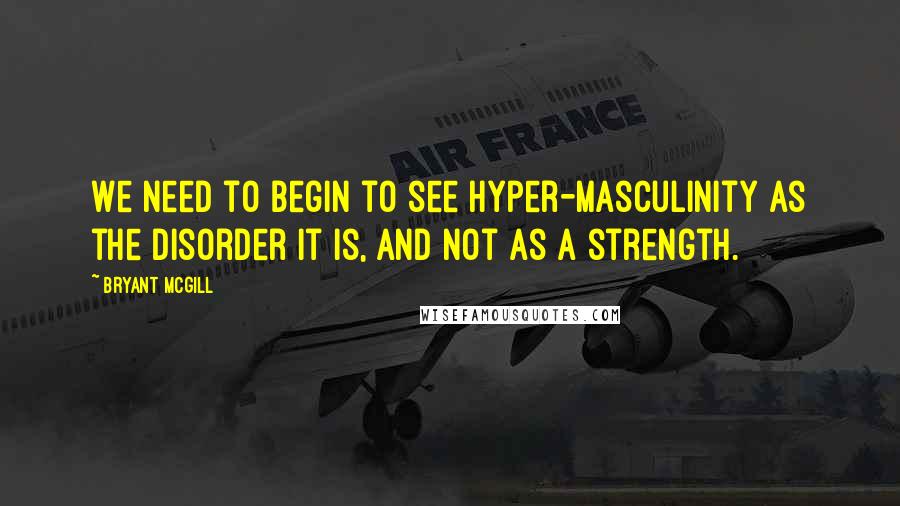 Bryant McGill Quotes: We need to begin to see hyper-masculinity as the disorder it is, and not as a strength.