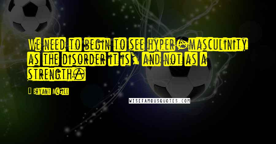 Bryant McGill Quotes: We need to begin to see hyper-masculinity as the disorder it is, and not as a strength.