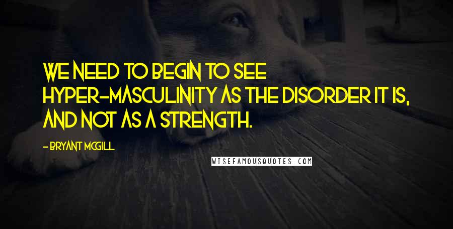 Bryant McGill Quotes: We need to begin to see hyper-masculinity as the disorder it is, and not as a strength.