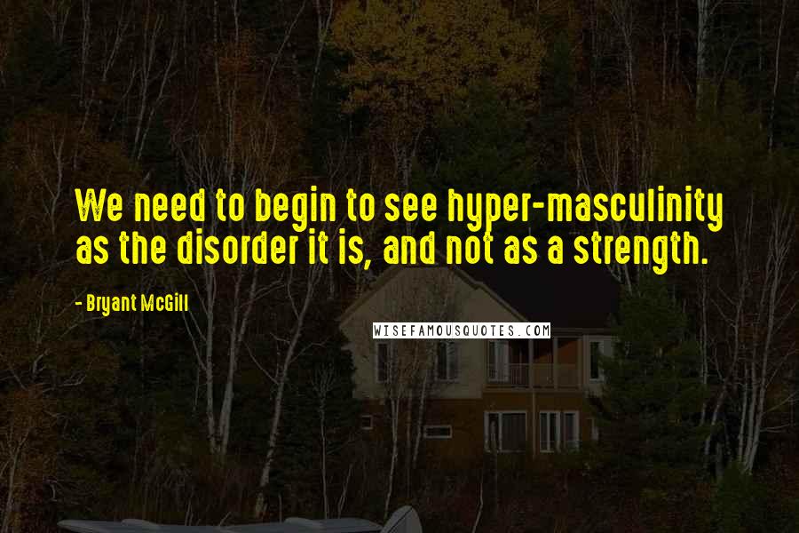 Bryant McGill Quotes: We need to begin to see hyper-masculinity as the disorder it is, and not as a strength.