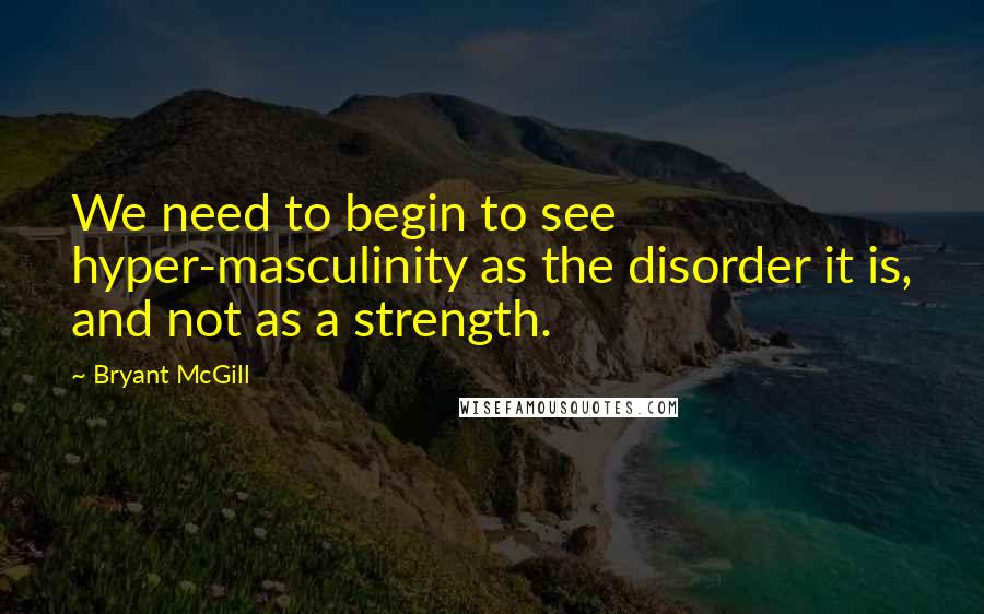 Bryant McGill Quotes: We need to begin to see hyper-masculinity as the disorder it is, and not as a strength.