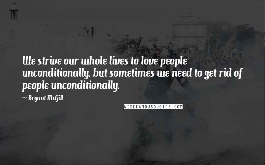Bryant McGill Quotes: We strive our whole lives to love people unconditionally, but sometimes we need to get rid of people unconditionally.