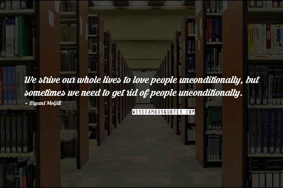 Bryant McGill Quotes: We strive our whole lives to love people unconditionally, but sometimes we need to get rid of people unconditionally.