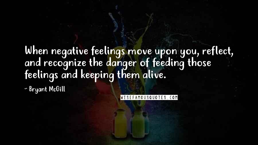 Bryant McGill Quotes: When negative feelings move upon you, reflect, and recognize the danger of feeding those feelings and keeping them alive.