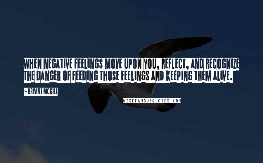 Bryant McGill Quotes: When negative feelings move upon you, reflect, and recognize the danger of feeding those feelings and keeping them alive.