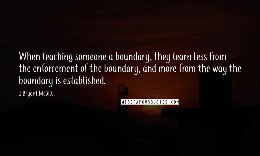 Bryant McGill Quotes: When teaching someone a boundary, they learn less from the enforcement of the boundary, and more from the way the boundary is established.
