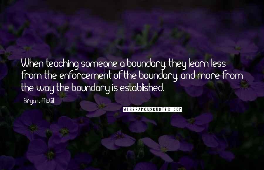 Bryant McGill Quotes: When teaching someone a boundary, they learn less from the enforcement of the boundary, and more from the way the boundary is established.