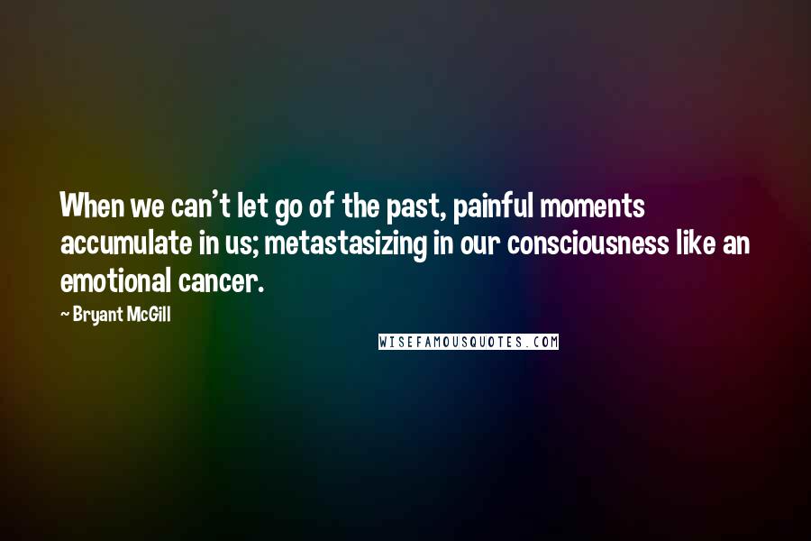 Bryant McGill Quotes: When we can't let go of the past, painful moments accumulate in us; metastasizing in our consciousness like an emotional cancer.