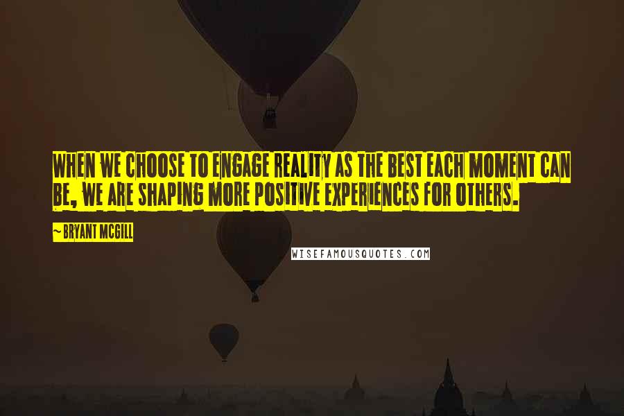 Bryant McGill Quotes: When we choose to engage reality as the best each moment can be, we are shaping more positive experiences for others.
