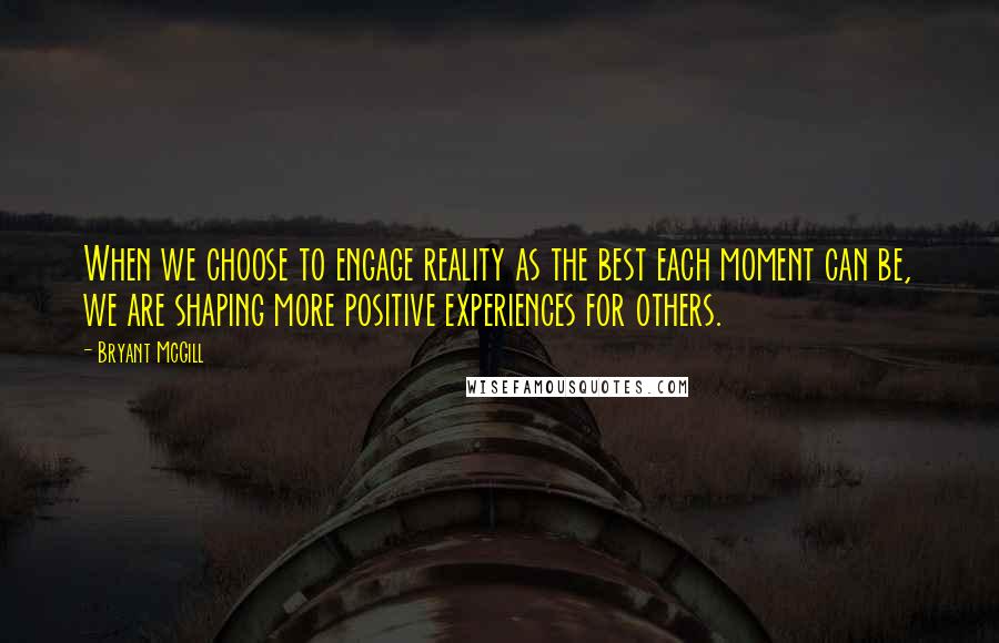 Bryant McGill Quotes: When we choose to engage reality as the best each moment can be, we are shaping more positive experiences for others.