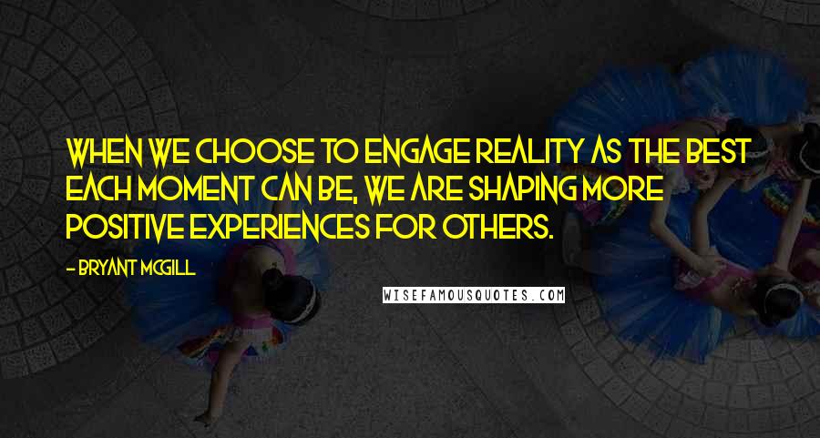 Bryant McGill Quotes: When we choose to engage reality as the best each moment can be, we are shaping more positive experiences for others.