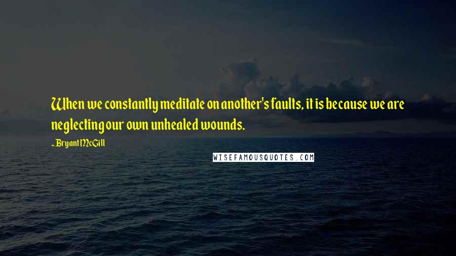 Bryant McGill Quotes: When we constantly meditate on another's faults, it is because we are neglecting our own unhealed wounds.