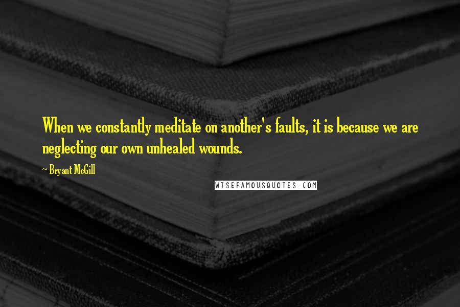 Bryant McGill Quotes: When we constantly meditate on another's faults, it is because we are neglecting our own unhealed wounds.