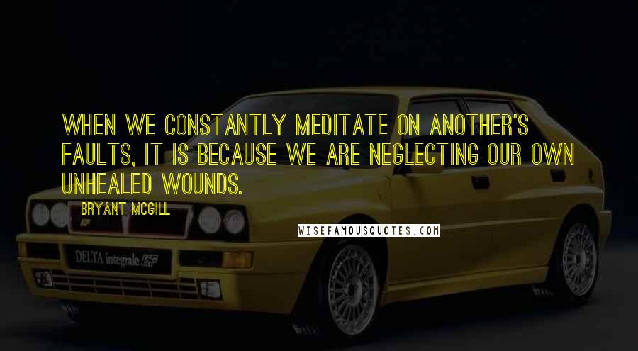 Bryant McGill Quotes: When we constantly meditate on another's faults, it is because we are neglecting our own unhealed wounds.