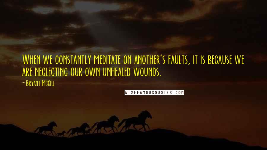 Bryant McGill Quotes: When we constantly meditate on another's faults, it is because we are neglecting our own unhealed wounds.