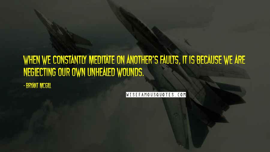 Bryant McGill Quotes: When we constantly meditate on another's faults, it is because we are neglecting our own unhealed wounds.