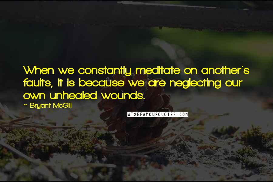 Bryant McGill Quotes: When we constantly meditate on another's faults, it is because we are neglecting our own unhealed wounds.