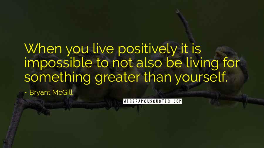 Bryant McGill Quotes: When you live positively it is impossible to not also be living for something greater than yourself.