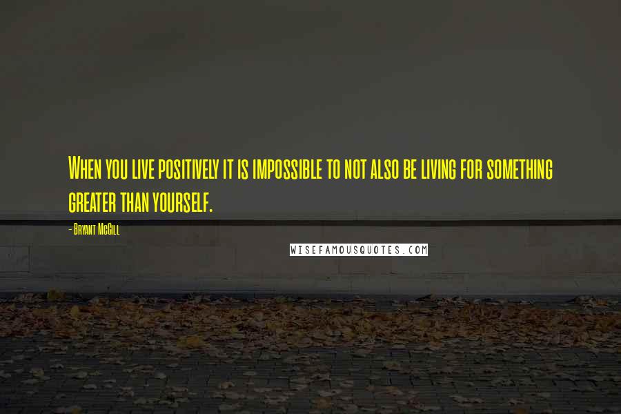 Bryant McGill Quotes: When you live positively it is impossible to not also be living for something greater than yourself.