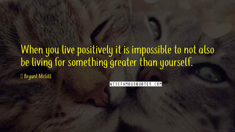 Bryant McGill Quotes: When you live positively it is impossible to not also be living for something greater than yourself.