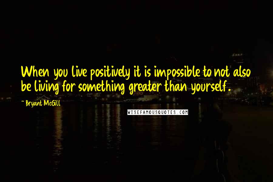 Bryant McGill Quotes: When you live positively it is impossible to not also be living for something greater than yourself.