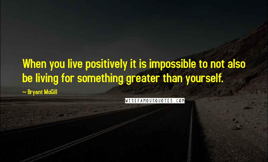 Bryant McGill Quotes: When you live positively it is impossible to not also be living for something greater than yourself.